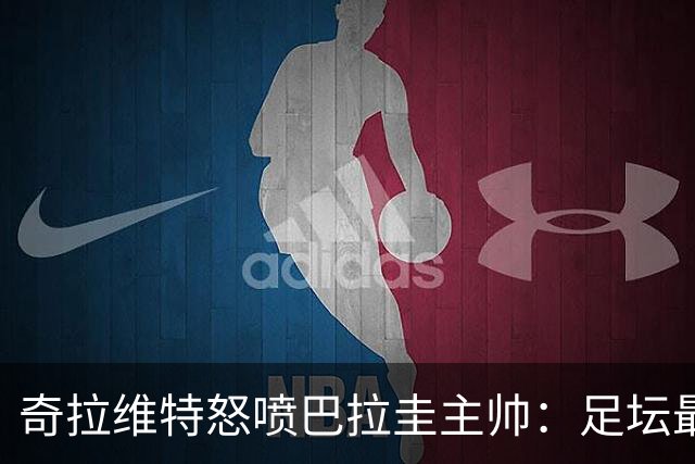 奇拉维特怒喷巴拉圭主帅：足坛最大骗子，接手时不知道球队水平？