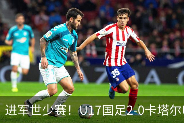 进军世少赛！U17国足2-0卡塔尔U17小组出线 何思凡破门张伯霖建功